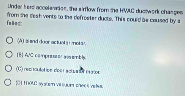 Under hard acceleration, the airflow from the HVAC ductwork changes
from the dash vents to the defroster ducts. This could be caused by a
failed:
(A) blend door actuator motor.
(B) A/C compressor assembly.
(C) recirculation door actuator motor.
(D) HVAC system vacuum check valve.