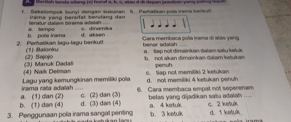 erila h tanda silang (x) huruf a, b, c, at u i depan jawaban y a n li t 
1. Sekelompok bunyi dengan susunan 5. Perhatikan pola irama berikut!
irama yang bersifat berulang dan 
teratur dalam birama adalah ....
a. tempo c. dinamika
b. pola irama d. aksen Cara membaca pola irama di atas yang
2. Perhatikan lagu-lagu berikut! benar adalah ....
(1) Balonku
(2) Sajojo a. tiap not dimainkan dalam satu ketuk
(3) Manuk Dadali b. not akan dimainkan dalam ketukan
penuh
(4) Naik Delman c. tiap not memiliki 2 ketukan
Lagu yang kemungkinan memiliki pola d. not memiliki 4 ketukan penuh
irama rata adalah .._ 6. Cara membaca empat not seperenam
a. (1) dan (2) c. (2) dan (3) belas yang dijadikan satu adalah ....
b. (1) dan (4) d. (3) dan (4) a. 4 ketuk c. 2 ketuk
3. Penggunaan pola irama sangat penting b. 3 ketuk d. 1 ketuk