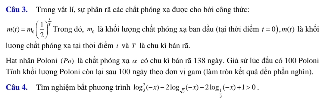 Trong vật lí, sự phân rã các chất phóng xạ được cho bởi công thức:
m(t)=m_0( 1/2 )^ t/T  Trong đó, m_0 là khối lượng chất phóng xạ ban đầu (tại thời điểm t=0), m(t) là khối 
lượng chất phóng xạ tại thời điểm ≠ và T là chu kì bán rã. 
Hạt nhân Poloni (Po) là chất phóng xạ α có chu kì bán rã 138 ngày. Giả sử lúc đầu có 100 Poloni 
Tính khối lượng Poloni còn lại sau 100 ngày theo đơn vị gam (làm tròn kết quả đến phần nghìn). 
Câu 4. Tìm nghiệm bất phương trình log _3^(2(-x)-2log _sqrt(3))(-x)-2log _ 1/3 (-x)+1>0.