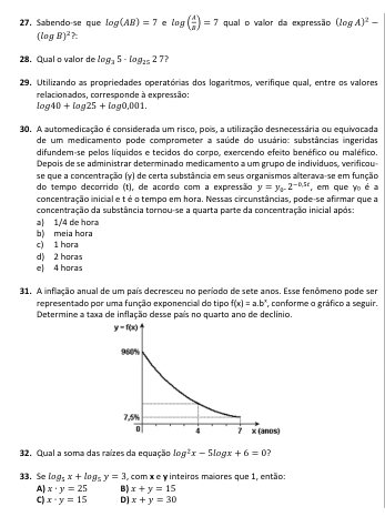 Sabendo-se que log (AB)=7 e log ( A/B )=7 qual o valor da expressão (log A)^2-
(log R)^2
28. Qual o valor de log _35· log _2527 ?
29. Utilizando as propriedades operatórias dos logaritmos, verifique qual, entre os valores
relacionados, corresponde à expressão:
log 40+log 25+log 0,001.
30. A automedicação é considerada um risco, pois, a utilização desnecessária ou equivocada
de um medicamento pode comprometer a saúde do usuário: substâncias ingeridas
difundem-se pelos líquidos e tecidos do corpo, exercendo efeito benéfico ou maléfico.
Depois de se administrar determinado medicamento a um grupo de indivíduos, verificou
se que a concentração (y) de certa substância em seus organismos alterava-se em função
do tempo decorrido (t), de acordo com a expressão y=y_4-2^(-0.5t) , em que Yo é a
concentração inicial e t é o tempo em hora. Nessas circunstâncias, pode-se afirmar que a
concentração da substância tornou-se a quarta parte da concentração inicial após:
a| 1/4 de hora
c) 1 hora b) meia hora
d) 2 horas
e| 4 horas
31. A inflação anual de um país decresceu no período de sete anos. Esse fenômeno pode ser
representado por uma função exponencial do tipo f(x)=a.b^n * conforme o gráfico a seguir.
Determine a taxa de inflação desse país no quarto ano de declínio
32. Qual a soma das raízes da equação log^2x-5log x+6=0 ?
33. Se log _5x+log _5y=3 , com x e y inteiros maiores que 1, então:
A) x· y=25 B) x+y=15
C) x· y=15 D] x+y=30