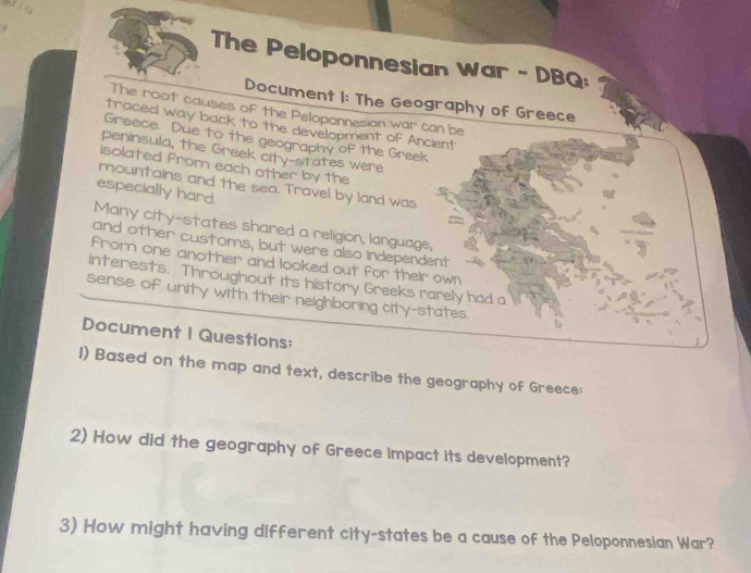 The Peloponnesian War - DBQ: 
Document I: The Geography of Greece 
The root causes of the Peloponnesian war can be 
traced way back to the development of Ancient 
Greece. Due to the geography of the Greek 
peninsula, the Greek city-states were 
isolated from each other by the 
mountains and the sea. Travel by land was 
especially hard. 
Many city-states shared a religion, language, 
and other customs, but were also independent 
from one another and looked out for their own 
interests. Throughout its history Greeks rarely had a 
sense of unity with their neighboring city-states. 
Document I Questions: 
I) Based on the map and text, describe the geography of Greece: 
2) How did the geography of Greece impact its development? 
3) How might having different city-states be a cause of the Peloponnesian War?