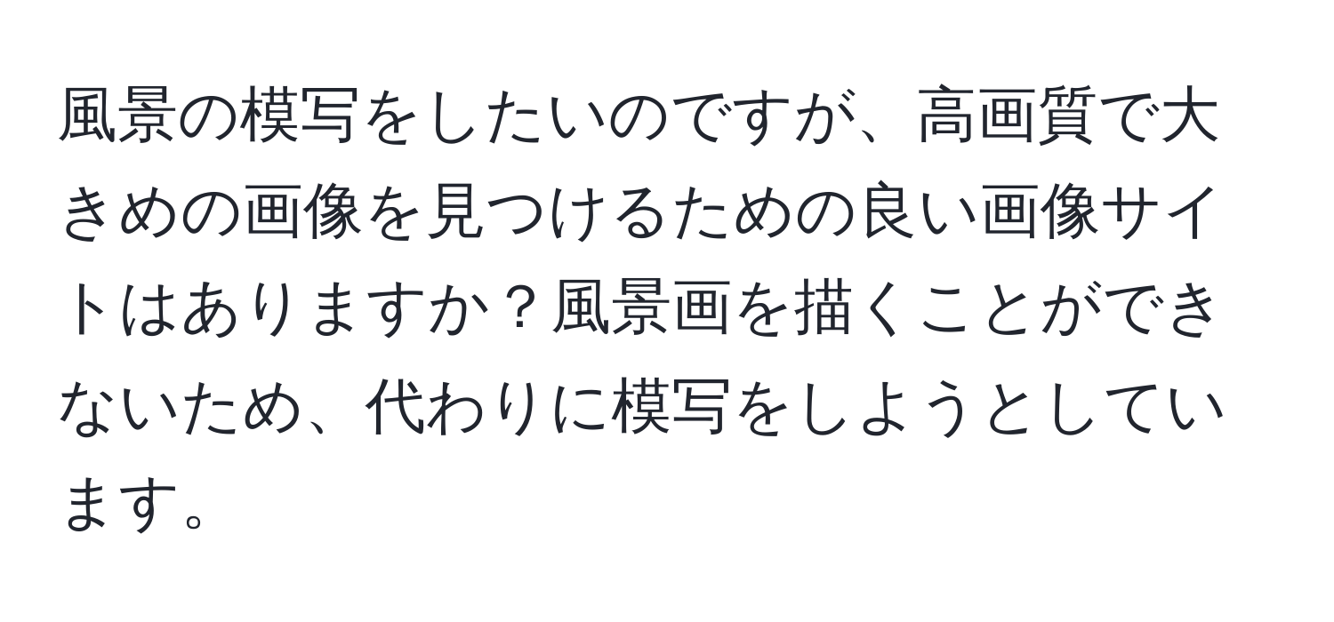 風景の模写をしたいのですが、高画質で大きめの画像を見つけるための良い画像サイトはありますか？風景画を描くことができないため、代わりに模写をしようとしています。