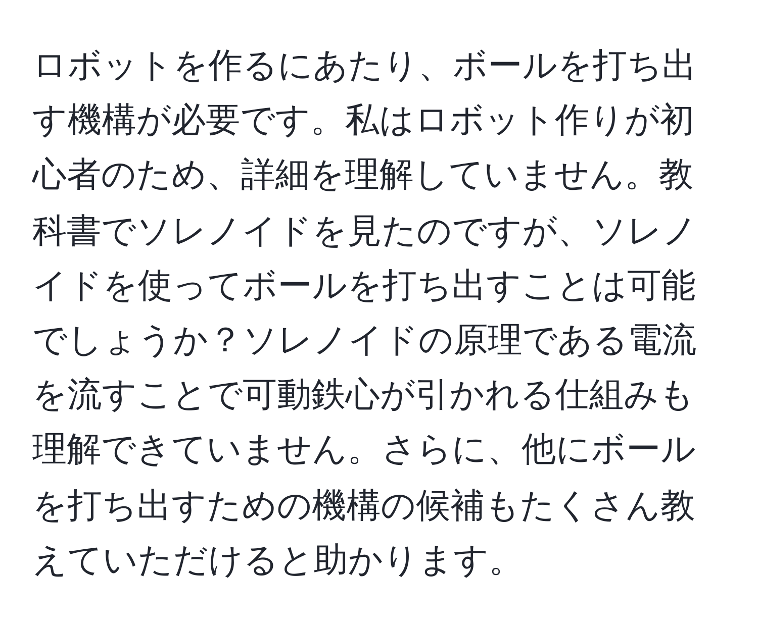 ロボットを作るにあたり、ボールを打ち出す機構が必要です。私はロボット作りが初心者のため、詳細を理解していません。教科書でソレノイドを見たのですが、ソレノイドを使ってボールを打ち出すことは可能でしょうか？ソレノイドの原理である電流を流すことで可動鉄心が引かれる仕組みも理解できていません。さらに、他にボールを打ち出すための機構の候補もたくさん教えていただけると助かります。