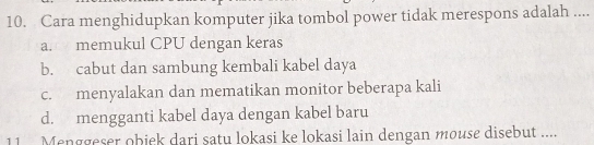 Cara menghidupkan komputer jika tombol power tidak merespons adalah ....
a. memukul CPU dengan keras
b. cabut dan sambung kembali kabel daya
c. menyalakan dan mematikan monitor beberapa kali
d. mengganti kabel daya dengan kabel baru
11 Menggeser obiek dari satu lokasi ke lokasi lain dengan mouse disebut ....