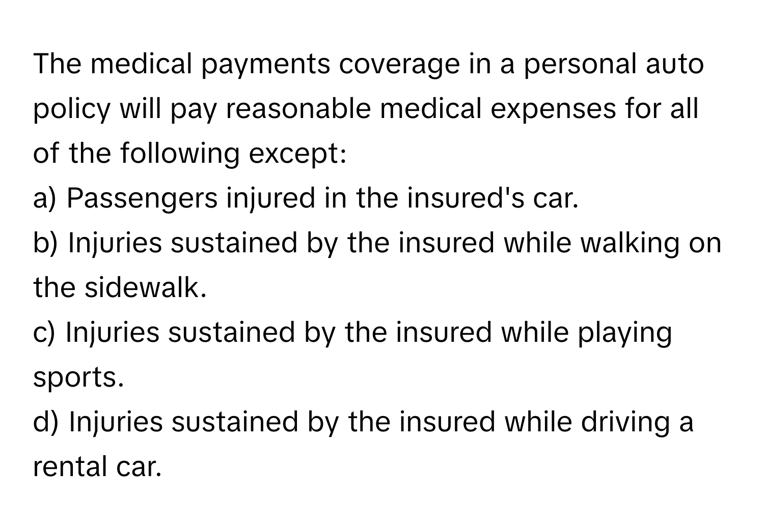 The medical payments coverage in a personal auto policy will pay reasonable medical expenses for all of the following except:

a) Passengers injured in the insured's car.
b) Injuries sustained by the insured while walking on the sidewalk.
c) Injuries sustained by the insured while playing sports.
d) Injuries sustained by the insured while driving a rental car.