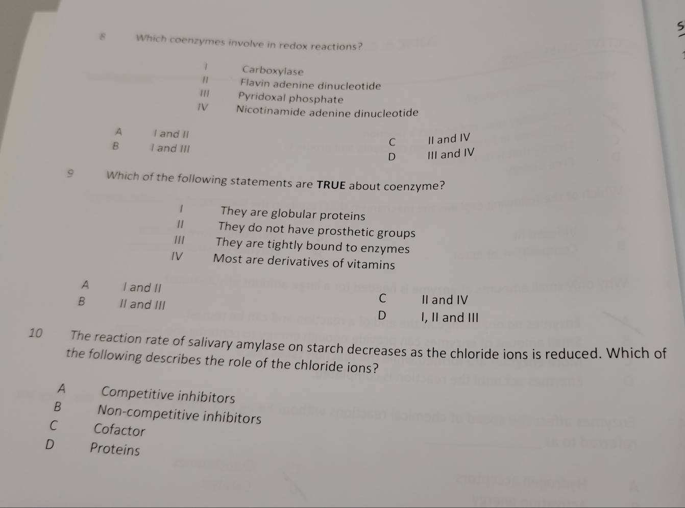 Which coenzymes involve in redox reactions?
1 Carboxylase
1 Flavin adenine dinucleotide
1 Pyridoxal phosphate
1V Nicotinamide adenine dinucleotide
A I and II
C II and IV
B I and III D III and IV
9 Which of the following statements are TRUE about coenzyme?
1 They are globular proteins
11 They do not have prosthetic groups
/// They are tightly bound to enzymes
IV Most are derivatives of vitamins
A I and II
B II and III
C II and IV
D I, II and III
10 The reaction rate of salivary amylase on starch decreases as the chloride ions is reduced. Which of
the following describes the role of the chloride ions?
A Competitive inhibitors
B Non-competitive inhibitors
C Cofactor
D Proteins