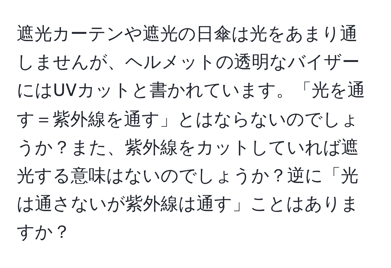 遮光カーテンや遮光の日傘は光をあまり通しませんが、ヘルメットの透明なバイザーにはUVカットと書かれています。「光を通す＝紫外線を通す」とはならないのでしょうか？また、紫外線をカットしていれば遮光する意味はないのでしょうか？逆に「光は通さないが紫外線は通す」ことはありますか？