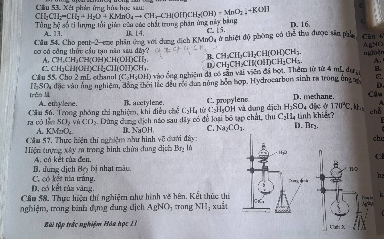 CH_3CH_2=CH_2+H_2O+KMnO_4to CH_3-CH(OH)CH_2(OH)+MnO_2downarrow +KOH Câu 53. Xét phản ứng hóa học sau:
C
Tổng hệ số tỉ lượng tối giản của các chất trong phản ứng này băng
A. 13. B. 14. C. 15. D. 16.
C
Câu 54. Cho pent-2-ene phản ứng với dung dịch KMnO₄ ở nhiệt độ phòng có thể thu được sản phẩm Câu 6
cơ có công thức cấu tạo nào sau đây? AgNO
B. CH_3CH_2CH_2CH(OH)CH_3.
A. CH_3CH_2CH(OH)CH(OH)CH_3. nghiện
C. CH_3CH(OH)CH_2CH(OH)CH_3.
D. CH_3CH_2CH(OH)CH_2CH_3.
A.
Câu 55. Cho 2 mL ethanol (C_2H_5OH) vào ống nghiệm đã có sẵn vài viên đá bọt. Thêm từ từ 4 mL dung ở B.
H_2SO_4 đặc vào ống nghiệm, đồng thời lắc đều rồi đun nóng hỗn hợp. Hydrocarbon sinh ra trong ống ngh C.
D.
trên là Câu
A. ethylene. B. acetylene. C. propylene.
D. methane.
Câu 56. Trong phòng thí nghiệm, khi điều chế C_2H_4 từ C_2H_5OH và dung dịch H_2SO_4 đặc ở 170°C , khí A
ra có lẫn SO_2 và CO_2. Dùng dung dịch nào sau đây có để loại bỏ tạp chất, thu C_2H_4 tinh khiết? chỗ
D. Br_2.
A. KMn O_4. B. NaOH.
C. Na_2CO_3.
Câu 57. Thực hiện thí nghiệm như hình vẽ dưới đây: cho
Hiện tượng xảy ra trong bình chứa dung dịch Br_2 là
H_2O
A. có kết tủa đen.
Câ
B. dung dịch Br_2 bị nhạt màu. 
ba
C. có kết tủa trắng. Dung dịch
D. có kết tủa vàng.
8
Câu 58. Thực hiện thí nghiệm như hình vẽ bên. Kết thúc thí á k
nghiệm, trong bình đựng dung dịch AgNO_3 trong NH_3 xuất CaC_2
yN
Bài tập trắc nghiệm Hóa học 11