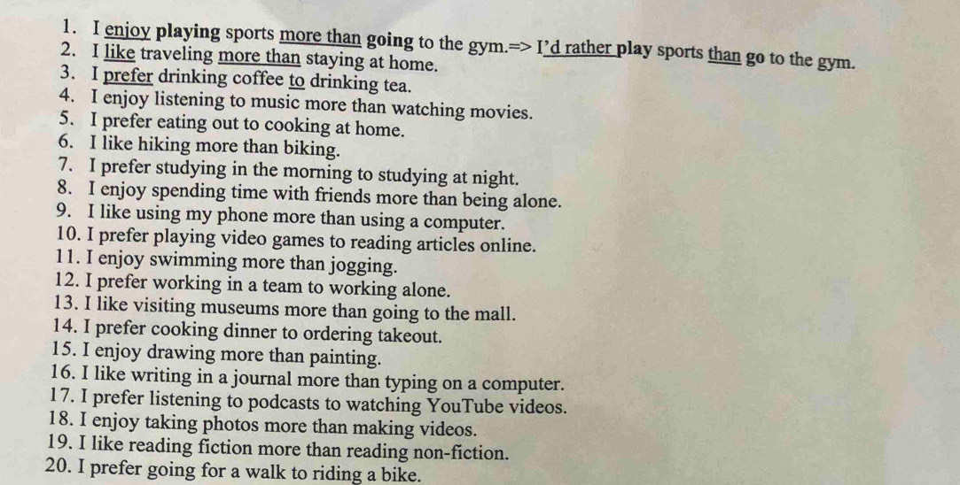 enjoy playing sports more than going to the gym.=> I’d rather play sports than go to the gym. 
2. I like traveling more than staying at home. 
3. I prefer drinking coffee to drinking tea. 
4. I enjoy listening to music more than watching movies. 
5. I prefer eating out to cooking at home. 
6. I like hiking more than biking. 
7. I prefer studying in the morning to studying at night. 
8. I enjoy spending time with friends more than being alone. 
9. I like using my phone more than using a computer. 
10. I prefer playing video games to reading articles online. 
11. I enjoy swimming more than jogging. 
12. I prefer working in a team to working alone. 
13. I like visiting museums more than going to the mall. 
14. I prefer cooking dinner to ordering takeout. 
15. I enjoy drawing more than painting. 
16. I like writing in a journal more than typing on a computer. 
17. I prefer listening to podcasts to watching YouTube videos. 
18. I enjoy taking photos more than making videos. 
19. I like reading fiction more than reading non-fiction. 
20. I prefer going for a walk to riding a bike.