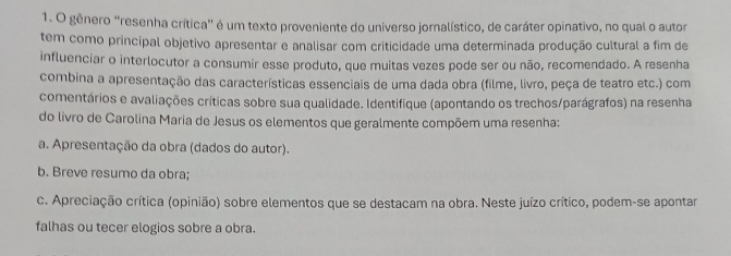 gênero “resenha crítica” é um texto proveniente do universo jornalístico, de caráter opinativo, no qual o autor 
tem como principal objetivo apresentar e analisar com criticidade uma determinada produção cultural a fim de 
influenciar o interlocutor a consumir esse produto, que muitas vezes pode ser ou não, recomendado. A resenha 
combina a apresentação das características essenciais de uma dada obra (filme, livro, peça de teatro etc.) com 
comentários e avaliações críticas sobre sua qualidade. Identifique (apontando os trechos/parágrafos) na resenha 
do livro de Carolina Maria de Jesus os elementos que geralmente compõem uma resenha: 
a. Apresentação da obra (dados do autor). 
b. Breve resumo da obra; 
c. Apreciação crítica (opinião) sobre elementos que se destacam na obra. Neste juízo crítico, podem-se apontar 
falhas ou tecer elogios sobre a obra.