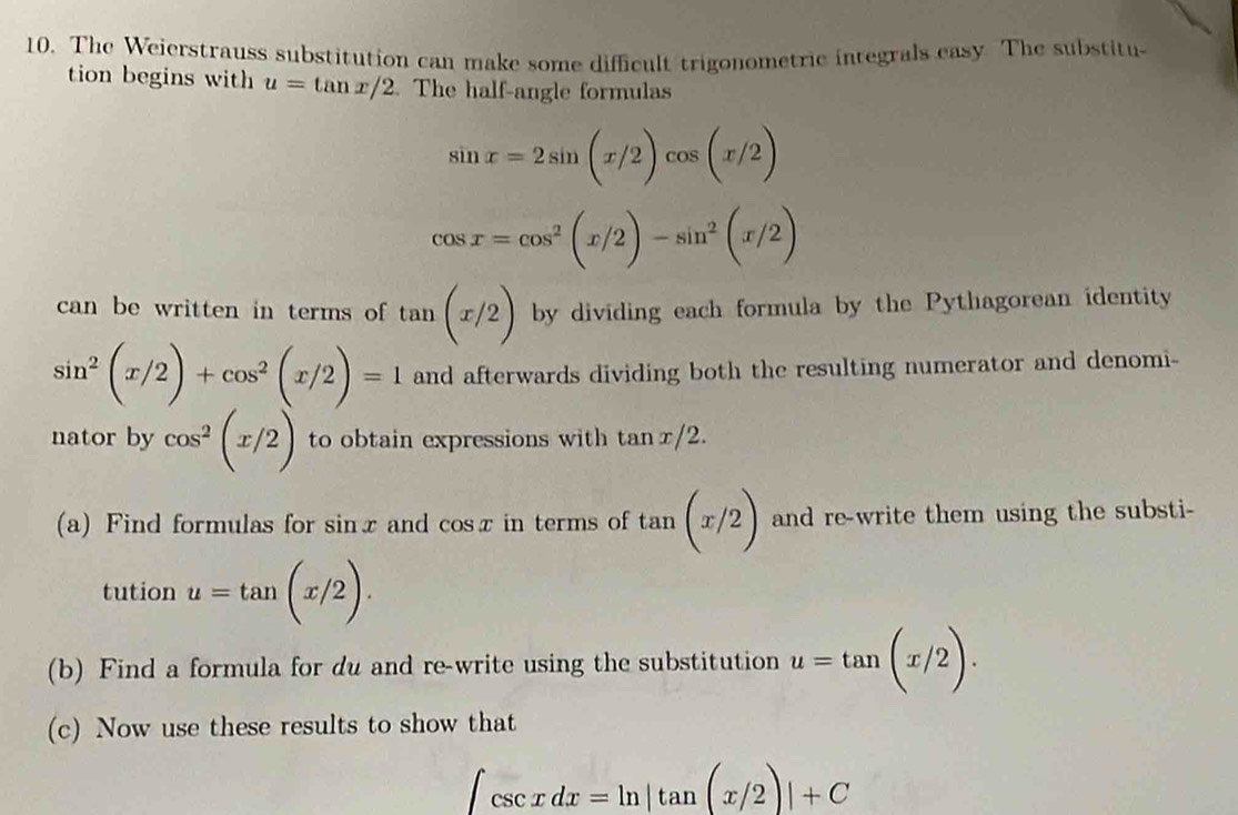 The Weierstrauss substitution can make some difficult trigonometric integrals easy The substitu 
tion begins with u=tan x/2. The half-angle formulas
sin x=2sin beginpmatrix x/2endpmatrix cos beginpmatrix x/2endpmatrix
cos x=cos^2(x/2)-sin^2(x/2)
can be written in terms of tan (x/2) by dividing each formula by the Pythagorean identity
sin^2(x/2)+cos^2(x/2)=1 and afterwards dividing both the resulting numerator and denomi- 
nator by cos^2(x/2) to obtain expressions with tan x/2. 
(a) Find formulas for sin x and cos x in terms of tan (x/2) and re-write them using the substi- 
tution u=tan (x/2). 
(b) Find a formula for du and re-write using the substitution u=tan (x/2). 
(c) Now use these results to show that
∈t csc xdx=ln |tan (x/2)|+C