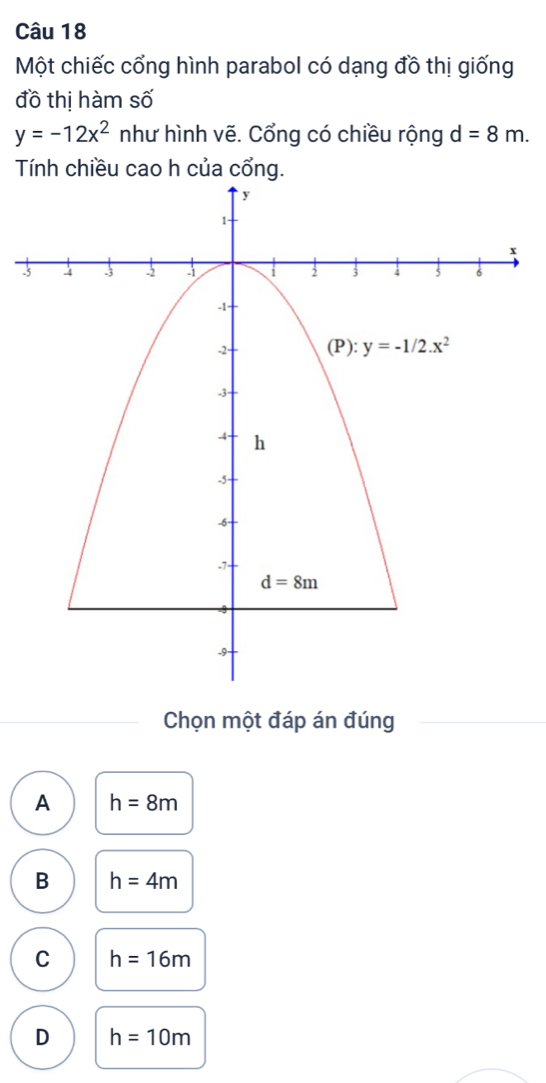 Một chiếc cổng hình parabol có dạng đồ thị giống
đồ thị hàm số
y=-12x^2 như hình vẽ. Cổng có chiều rộng d=8m.
Tính chiều cao h của cổng.
3
Chọn một đáp án đúng
A h=8m
B h=4m
C h=16m
D h=10m