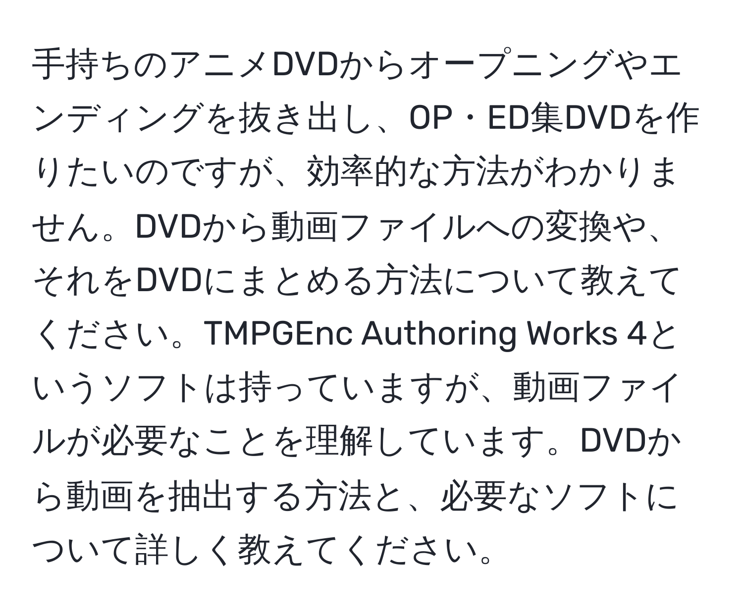 手持ちのアニメDVDからオープニングやエンディングを抜き出し、OP・ED集DVDを作りたいのですが、効率的な方法がわかりません。DVDから動画ファイルへの変換や、それをDVDにまとめる方法について教えてください。TMPGEnc Authoring Works 4というソフトは持っていますが、動画ファイルが必要なことを理解しています。DVDから動画を抽出する方法と、必要なソフトについて詳しく教えてください。