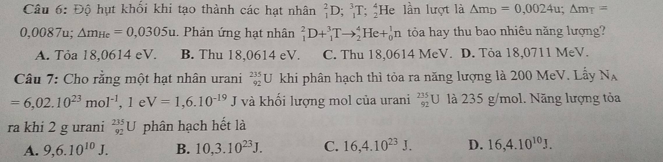 Độ hụt khổi khi tạo thành các hạt nhân _1^(2D; _1^3T; _2^4He lần lượt là △ m_D)=0,0024u; △ m_T=
0,0087u; △ m_He=0,0305u. Phản ứng hạt nhân _1^(2D+_1^3Tto _2^4He+_0^1n tỏa hay thu bao nhiêu năng lượng?
A. Tỏa 18,0614 eV. B. Thu 18,0614 eV. C. Thu 18,0614 MeV. D. Tỏa 18,0711 MeV.
Câu 7: Cho rằng một hạt nhân urani _(92)^(235)U khi phân hạch thì tỏa ra năng lượng là 200 MeV. Lấy N_A)
=6,02.10^(23)mol^(-1), 1eV=1,6.10^(-19)J và khối lượng mol của urani _(92)^(235)U là 235 g/mol. Năng lượng tỏa
ra khi 2 g urani _(92)^(235)U phân hạch hết là
A. 9, 6.10^(10)J. B. 10, 3.10^(23)J. C. 16, 4.10^(23)J.
D. 16, 4.10^(10)J.