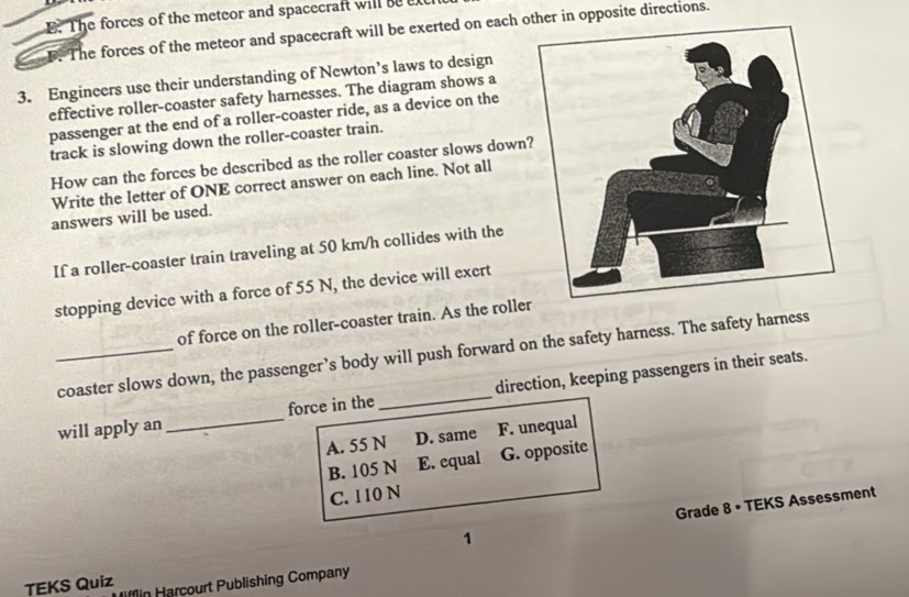 The forces of the meteor and spacecraft will be ex
F. The forces of the meteor and spacecraft will be exerted on each other in opposite directions.
3. Engineers use their understanding of Newton’s laws to design
effective roller-coaster safety harnesses. The diagram shows a
passenger at the end of a roller-coaster ride, as a device on the
track is slowing down the roller-coaster train.
How can the forces be described as the roller coaster slows down
Write the letter of ONE correct answer on each line. Not all
answers will be used.
If a roller-coaster train traveling at 50 km/h collides with the
stopping device with a force of 55 N, the device will exert
of force on the roller-coaster train. As the rolle
_coaster slows down, the passenger’s body will push forward on the safety harness. The safety harness
will apply an_ force in the_ direction, keeping passengers in their seats.
A. 55 N D. same F. unequal
B. 105 N E. equal G. opposite
C. 110 N
1 Grade 8 • TEKS Assessment
TEKS Quiz fn arcourt Publishing Company