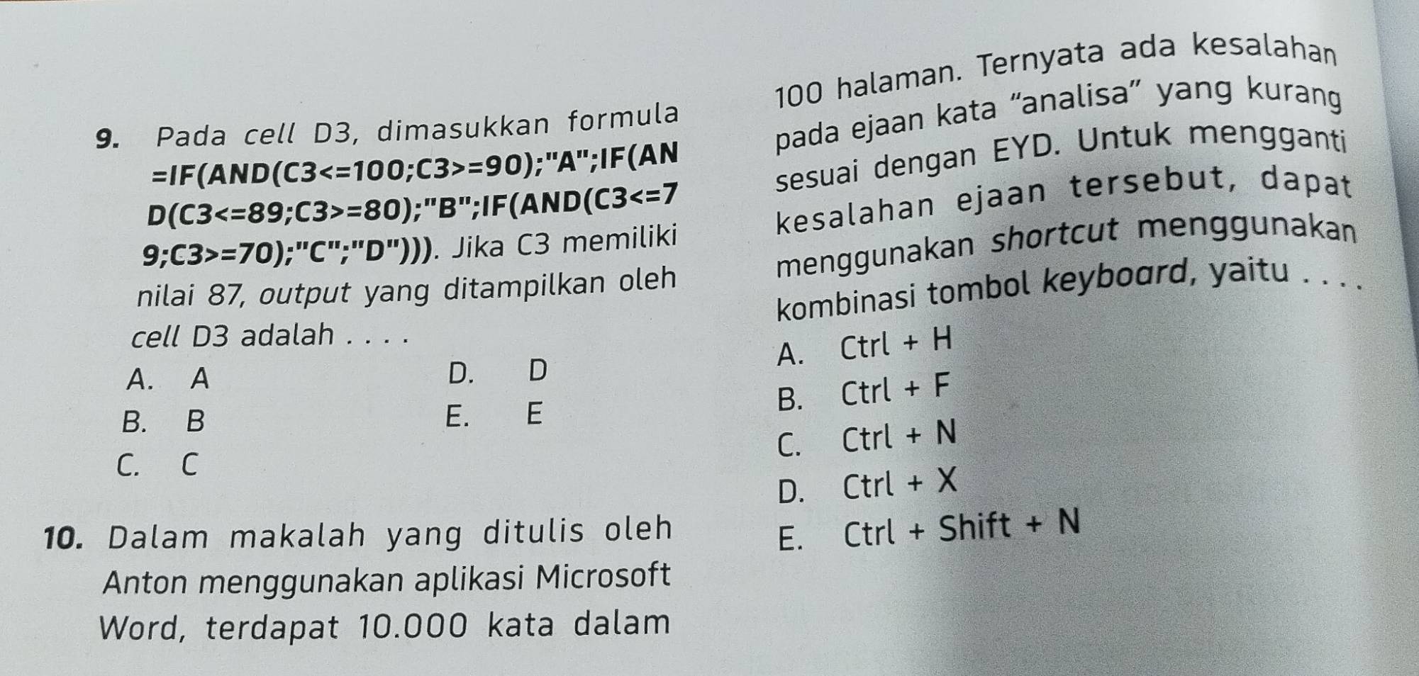 100 halaman. Ternyata ada kesalahan
pada ejaan kata “analisa” yang kurang
9. Pada cell D3, dimasukkan formula
sesuai dengan EYD. Untuk mengganti
=IF(AND(C3 =90);"A";IF(AN
D(C3 ; C3>=80);"B";IF(A ND(C3
kesalahan ejaan tersebut, dapat
9; C3>=70);''C''; 'D''))). Jika C3 memiliki
nilai 87, output yang ditampilkan oleh menggunakan shortcut menggunakan
kombinasi tombol keyboard, yaitu . . . .
cell D3 adalah . . . .
A. Ctrl+H
A. A D. D
B. B E. E
B. Ctrl+F
C. Ctrl+N
C. C
D. Ctrl+X
10. Dalam makalah yang ditulis oleh Ctrl+Shift+N
E.
Anton menggunakan aplikasi Microsoft
Word, terdapat 10.000 kata dalam