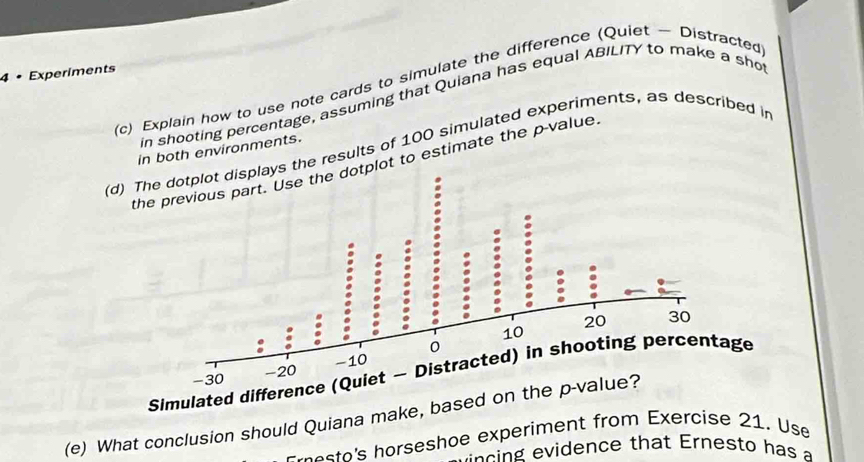 4 • Experiments 
(c) Explain how to use note cards to simulate the difference (Quiet ~ Distracted 
in shooting percentage, assuming that Quiana has equal ABILITY to make a sho 
(d) The dotplot displays the results of 100 simulated experiments, as described in 
in both environments. 
t to estimate the p -value 
Simulated difference (Quiet - Distracted) in shooting percentage 
(e) What conclusion should Quiana make, base 
e e sto's horseshoe experiment from Exercise 21. Use 
iden ce tha t E rn esto h as a