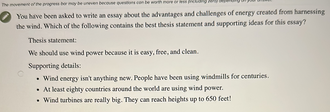 The movement of the progress bar may be uneven because questions can be worth more or less (including ze76) depending on y
You have been asked to write an essay about the advantages and challenges of energy created from harnessing
the wind. Which of the following contains the best thesis statement and supporting ideas for this essay?
Thesis statement:
We should use wind power because it is easy, free, and clean.
Supporting details:
Wind energy isn't anything new. People have been using windmills for centuries.
At least eighty countries around the world are using wind power.
Wind turbines are really big. They can reach heights up to 650 feet!