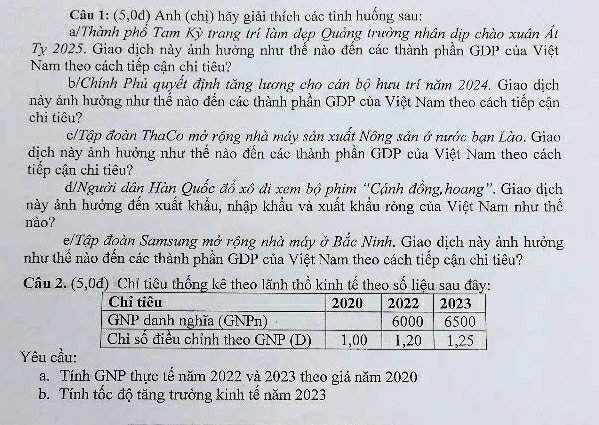 (5,0d) Anh (chị) hãy giải thích các tinh huống sau: 
a/Thành phổ Tam Kỳ trang trí làm đẹp Quảng trường nhân dịp chào xuân Ất 
Ty 2025. Giao dịch này ảnh hưởng như thể nào đền các thành phần GDP của Việt 
Nam theo cách tiếp cận chi tiêu? 
b/Chính Phủ quyết định tăng lương cho cán bộ hưu trí năm 2024. Giao dịch 
này ảnh hưởng như thể nào đến các thành phần GDP của Việt Nam theo cách tiếp cận 
chi tiêu? 
c/Tập đoàn ThaCo mở rộng nhà máy sản xuất Nông sản ở nước bạn Lào. Giao 
dịch này ảnh hưởng như thế nào đến các thành phần GDP của Việt Nam theo cách 
tiếp cận chi tiêu? 
d/Người dân Hàn Quốc đổ xô đi xem bộ phim “'Cánh đồng,hoang''. Giao dịch 
này ảnh hưởng đến xuất khẩu, nhập khẩu và xuất khẩu ròng của Việt Nam như thế 
nào? 
e/Tập đoàn Samsung mở rộng nhà máy ở Bắc Ninh. Giao dịch này ảnh hưởng 
như thể nào đến các thành phần GDP của Việt Nam theo cách tiếp cận chi tiêu? 
Câu 2. (5,0d) Chỉ tiêu thống kê theo lãnh thổ kinh tế theo số liệu sau đây: 
Yêu cầ 
a. Tính GNP thực tế năm 2022 và 2023 theo giá năm 2020 
b. Tính tốc độ tăng trưởng kinh tế năm 2023