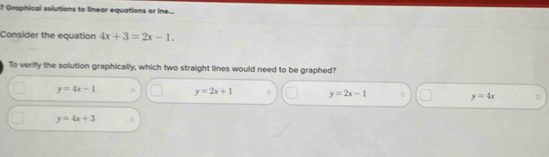 Graphical solutions to linear equations or ine...
Consider the equation 4x+3=2x-1. 
To verify the solution graphically, which two straight lines would need to be graphed?
y=4x-1
y=2x+1
y=2x-1 C y=4x
y=4x+3