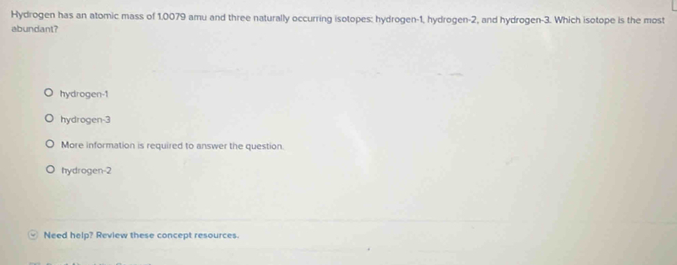 Hydrogen has an atomic mass of 1.0079 amu and three naturally occurring isotopes: hydrogen- 1, hydrogen -2, and hydrogen -3. Which isotope is the most
abundant?
hydrogen -1
hydrogen -3
More information is required to answer the question.
hydrogen -2
Need help? Review these concept resources.