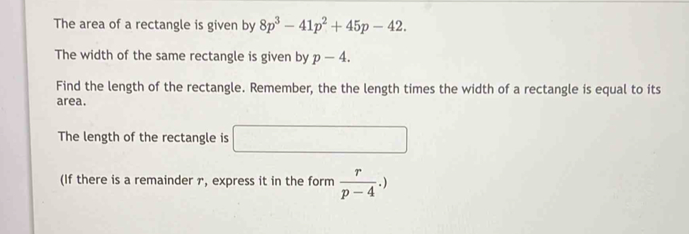 The area of a rectangle is given by 8p^3-41p^2+45p-42. 
The width of the same rectangle is given by p-4. 
Find the length of the rectangle. Remember, the the length times the width of a rectangle is equal to its 
area. 
The length of the rectangle is □ 
(If there is a remainder r, express it in the form  r/p-4 .)