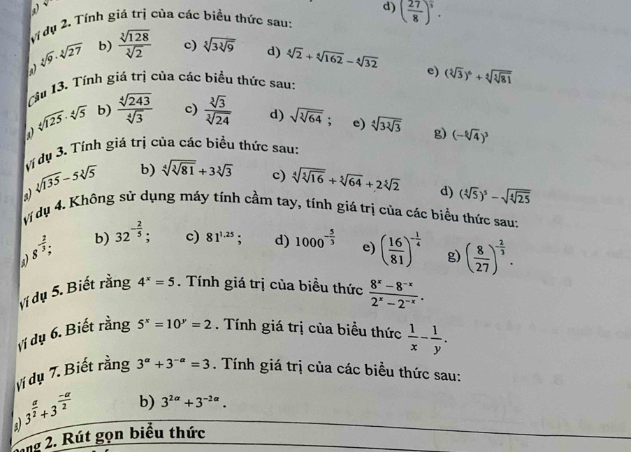 sqrt()
d) ( 27/8 )^ 5/3 .
Ví dụ 2. Tính giá trị của các biều thức sau:
sqrt[5](9)· sqrt[5](27) b)  sqrt[3](128)/sqrt[3](2)  c) sqrt[5](3sqrt [3]9) d) sqrt[4](2)+sqrt[4](162)-sqrt[4](32)
a
Cầu 13. Tính giá trị của các biểu thức sau: e) (sqrt[5](3))^6+sqrt[4](sqrt [5]81)
sqrt[4](125)· sqrt[4](5) b)  sqrt[4](243)/sqrt[4](3)  c)  sqrt[3](3)/sqrt[3](24)  d) sqrt(sqrt [3]64); e) sqrt[4](3sqrt [3]3) g) (-sqrt[6](4))^3
a
Vi dụ 3. Tính giá trị của các biều thức sau:
sqrt[3](135)-5sqrt[3](5) b) sqrt[4](sqrt [3]81)+3sqrt[3](3)
c) sqrt[4](sqrt [5]16)+sqrt[5](64)+2sqrt[5](2) d) (sqrt[4](5))^5-sqrt(sqrt [4]25)
vị dụ 4. Không sử dụng máy tính cầm tay, tính giá trị của các biểu thức sau:
a 8^(-frac 2)3 b) 32^(-frac 2)5. c) 81^(1.25) d) 1000^(-frac 5)3 e) ( 16/81 )^- 1/4  g) ( 8/27 )^- 2/3 .
vị dụ 5. Biết rằng 4^x=5.  Tính giá trị của biểu thức  (8^x-8^(-x))/2^x-2^(-x) .
ví dụ 6. Biết rằng 5^x=10^y=2. Tnh giá trị của biểu thức  1/x - 1/y .
ví dụ 7. Biết rằng 3^(alpha)+3^(-alpha)=3. Tính giá trị của các biều thức sau:
a 3^(frac a)2+3^(frac -a)2 b) 3^(2alpha)+3^(-2alpha).
lang 2. Rút gọn biểu thức