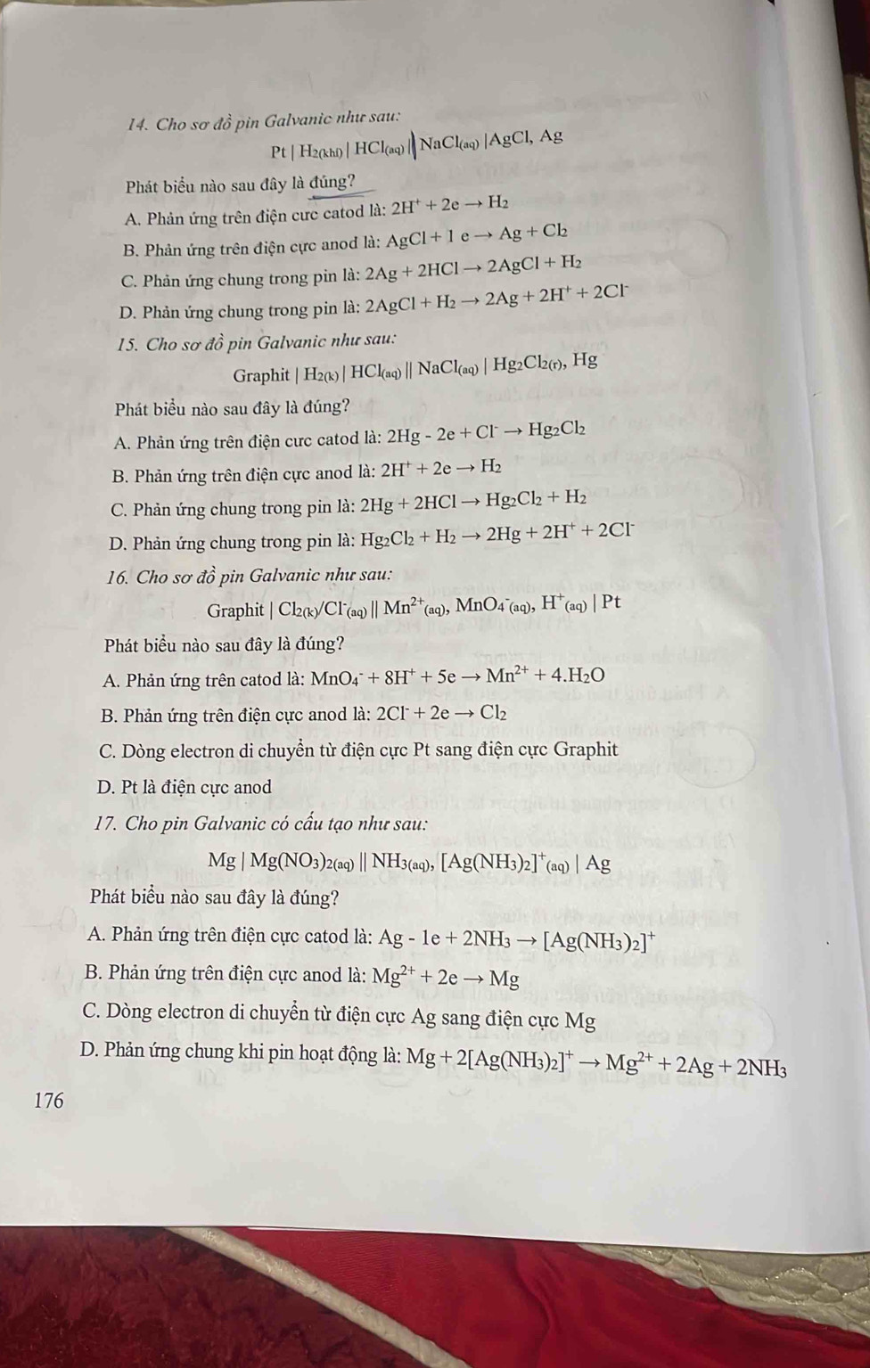 Cho sơ đồ pin Galvanic như sau:
Pt | H2(khi) | HCl_(aq ||NaCl_(aq)|AgCl,Ag
Phát biểu nào sau đây là đúng?
A. Phản ứng trên điện cưc catod la:2H^++2eto H_2
B. Phản ứng trên điện cực anod là: AgCl+Ieto Ag+Cl_2
C. Phản ứng chung trong pin là: la:2Ag+2HClto 2AgCl+H_2
D. Phản ứng chung trong pin la:2AgCl+H_2to 2Ag+2H^++2Cl^-
15. Cho sơ đồ pin Galvanic như sau:
Graphit | H2(k)| HCl_(aq)beginvmatrix endvmatrix NaCl_(aq)|Hg_2Cl_2(r),Hg
Phát biểu nào sau đây là đúng?
A. Phản ứng trên điện cưc catod là: 2Hg-2e+Clto Hg_2Cl_2
B. Phản ứng trên điện cực anod là a: 2H^++2eto H_2
C. Phản ứng chung trong pin là: 2Hg+2HClto Hg_2Cl_2+H_2
D. Phản ứng chung trong pin là: Hg_2Cl_2+H_2to 2Hg+2H^++2Cl^-
16. Cho sơ đồ pin Galvanic như sau:
Graphit |Cl_2(k)/Cl^-_(aq)||Mn^(2+)_(aq),MnO_4^-(aq),H^+_(aq)|Pt
Phát biểu nào sau đây là đúng?
A. Phản ứng trên catod là: MnO_4^(-+8H^+)+5eto Mn^(2+)+4.H_2O
B. Phản ứng trên điện cực anod là: 2Cl^-+2eto Cl_2
C. Dòng electron di chuyển từ điện cực Pt sang điện cực Graphit
D. Pt là điện cực anod
17. Cho pin Galvanic có cấu tạo như sau:
Mg|Mg(NO_3)_2(aq)||NH_3(aq),[Ag(NH_3)_2]^+(aq)|Ag
Phát biểu nào sau đây là đúng?
A. Phản ứng trên điện cực catod là: Ag-1e+2NH_3to [Ag(NH_3)_2]^+
B. Phản ứng trên điện cực anod là: Mg^(2+)+2eto Mg
C. Dòng electron di chuyển từ điện cực Ag sang điện cực Mg
D. Phản ứng chung khi pin hoạt động là: Mg+2[Ag(NH_3)_2]^+to Mg^(2+)+2Ag+2NH_3
176