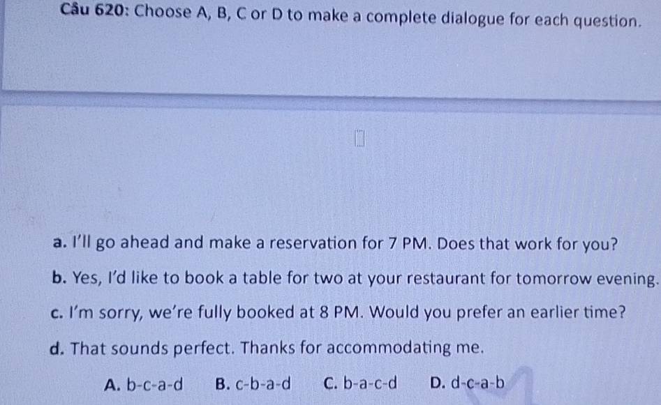 Choose A, B, C or D to make a complete dialogue for each question.
a. I'll go ahead and make a reservation for 7 PM. Does that work for you?
b. Yes, I'd like to book a table for two at your restaurant for tomorrow evening.
c. I’m sorry, we’re fully booked at 8 PM. Would you prefer an earlier time?
d. That sounds perfect. Thanks for accommodating me.
A. b-c-a-d B. c-b-a-d C. b-a-c-d D. d-c-a-b