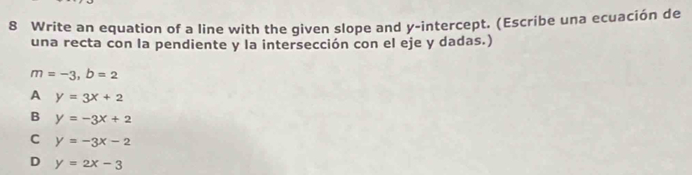 Write an equation of a line with the given slope and y-intercept. (Escribe una ecuación de
una recta con la pendiente y la intersección con el eje y dadas.)
m=-3, b=2
A y=3x+2
B y=-3x+2
C y=-3x-2
D y=2x-3