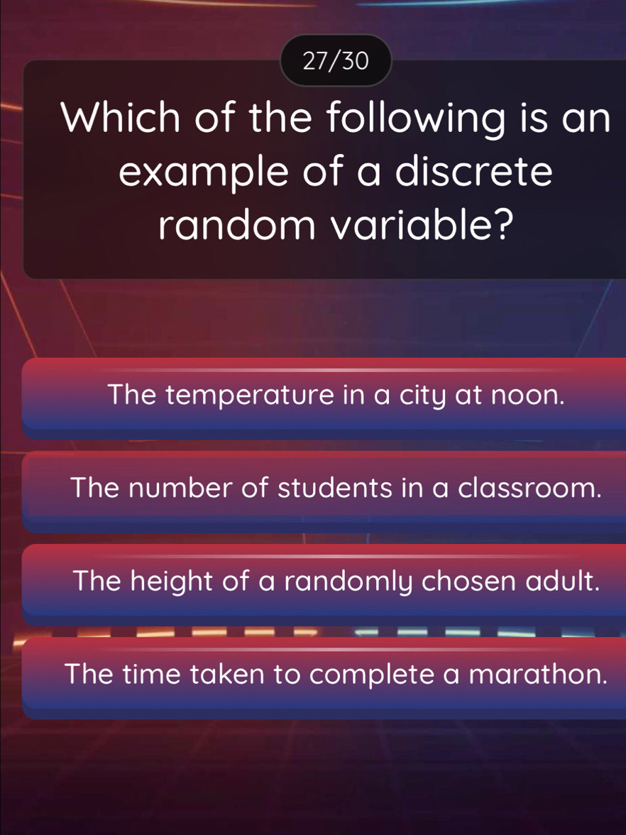 27/30
Which of the following is an
example of a discrete
random variable?
The temperature in a city at noon.
The number of students in a classroom.
The height of a randomly chosen adult.
The time taken to complete a marathon.