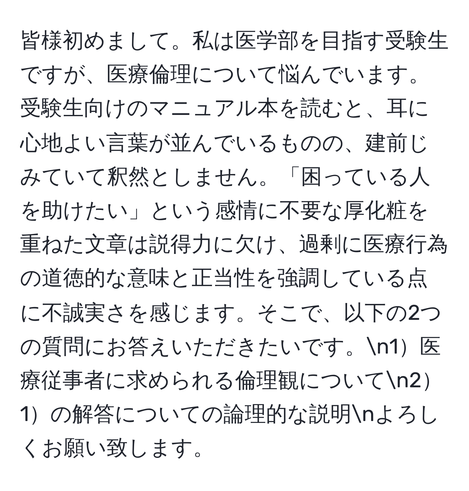 皆様初めまして。私は医学部を目指す受験生ですが、医療倫理について悩んでいます。受験生向けのマニュアル本を読むと、耳に心地よい言葉が並んでいるものの、建前じみていて釈然としません。「困っている人を助けたい」という感情に不要な厚化粧を重ねた文章は説得力に欠け、過剰に医療行為の道徳的な意味と正当性を強調している点に不誠実さを感じます。そこで、以下の2つの質問にお答えいただきたいです。n1医療従事者に求められる倫理観についてn21の解答についての論理的な説明nよろしくお願い致します。