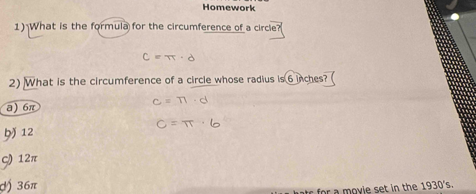 Homework
1) What is the formula for the circumference of a circle?(
2) What is the circumference of a circle whose radius is 6 inches?
a) 6π
ḫ) 12
ς) 12π
() 36π
m ovie set in the 1930's.