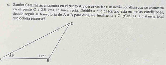 Sandra Catalìna se encuentra en el punto A y desea visitar a su novio Jonathan que se encuentra
en el punto C a 2.8 kms en línea recta. Debido a que el terreno está en malas condiciones,
decide seguir la trayectoria de A a B para dirigirse finalmente a C. ¿Cuál es la distancia total
que deberá recorrer?
