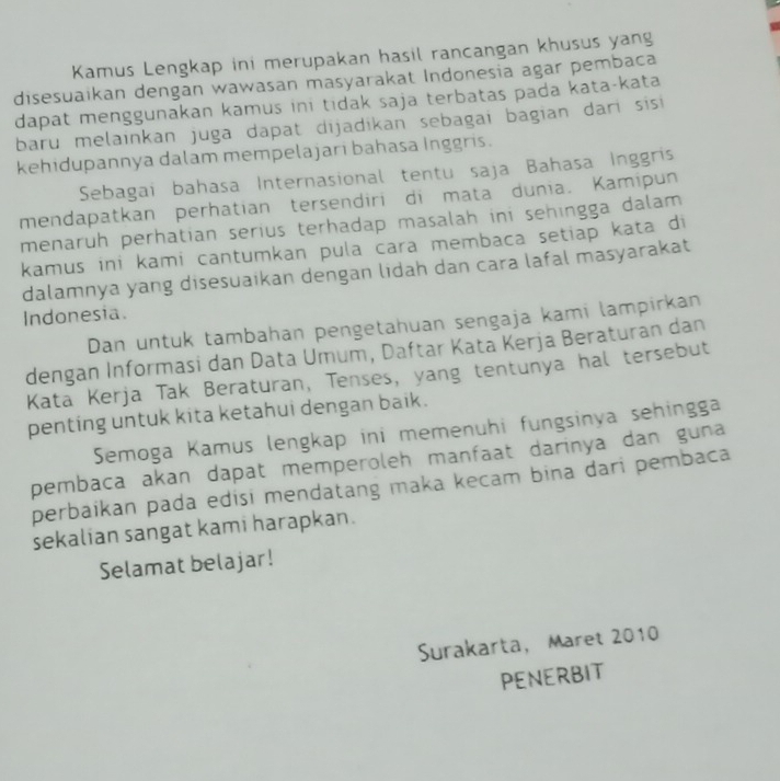 Kamus Lengkap ini merupakan hasil rancangan khusus yang 
disesuaikan dengan wawasan masyarakat Indonesia agar pembaca 
dapat menggunakan kamus ini tidak saja terbatas pada kata-kata 
baru melainkan juga dapat dijadikan sebagai bagian darí sis 
kehidupannya dalam mempelajari bahasa Inggris. 
Sebagai bahasa Internasional tentu saja Bahasa Inggris 
mendapatkan perhatian tersendiri di mata dunia. Kamipun 
menaruh perhatian serius terhadap masalah ini sehingga dalam 
kamus ini kami cantumkan pula cara membaca setiap kata di 
dalamnya yang disesuaikan dengan lidah dan cara lafal masyarakat 
Indonesia. 
Dan untuk tambahan pengetahuan sengaja kami lampirkan 
dengan Informasi dan Data Umum, Daftar Kata Kerja Beraturan dan 
Kata Kerja Tak Beraturan, Tenses, yang tentunya hal tersebut 
penting untuk kita ketahui dengan baik. 
Semoga Kamus lengkap ini memenuhi fungsinya sehingga 
pembaca akan dapat memperoleh manfaat darinya dan guna 
perbaikan pada edisi mendatang maka kecam bina dari pembaca 
sekalian sangat kami harapkan. 
Selamat belajar! 
Surakarta, Maret 2010 
PENERBIT