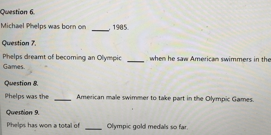 Michael Phelps was born on _, 1985. 
Question 7. 
Phelps dreamt of becoming an Olympic _when he saw American swimmers in the 
Games. 
Question 8. 
Phelps was the _American male swimmer to take part in the Olympic Games. 
Question 9. 
Phelps has won a total of _Olympic gold medals so far.