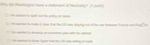 Wy did Wasington have a staterent of Nautrally? (1 paint)
He wared to apell out his gality on taxes
He wanted to makke it clear that the US was staying out of the war between Rance and Grg@d
He warted to deveiop an exnonic plan with his cablret
He wanted to show Spain that the US was willing to trade