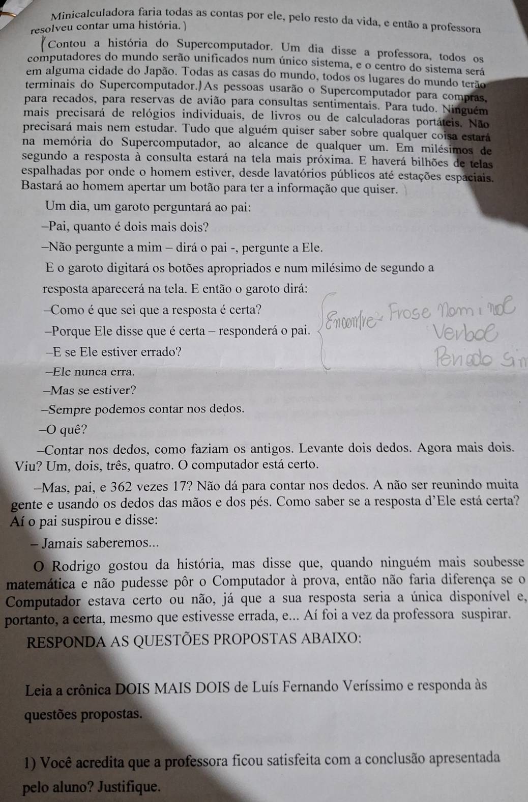 Minicalculadora faria todas as contas por ele, pelo resto da vida, e então a professora
resolveu contar uma história. )
"Contou a história do Supercomputador. Um dia disse a professora, todos os
computadores do mundo serão unificados num único sistema, e o centro do sistema será
em alguma cidade do Japão. Todas as casas do mundo, todos os lugares do mundo terão
terminais do Supercomputador.)As pessoas usarão o Supercomputador para compras,
para recados, para reservas de avião para consultas sentimentais. Para tudo. Ninguém
mais precisará de relógios individuais, de livros ou de calculadoras portáteis. Não
precisará mais nem estudar. Tudo que alguém quiser saber sobre qualquer coisa estará
na memória do Supercomputador, ao alcance de qualquer um. Em milésimos de
segundo a resposta à consulta estará na tela mais próxima. E haverá bilhões de telas
espalhadas por onde o homem estiver, desde lavatórios públicos até estações espaciais.
Bastará ao homem apertar um botão para ter a informação que quiser.
Um dia, um garoto perguntará ao pai:
-Pai, quanto é dois mais dois?
Não pergunte a mim - dirá o pai -, pergunte a Ele.
E o garoto digitará os botões apropriados e num milésimo de segundo a
resposta aparecerá na tela. E então o garoto dirá:
Como é que sei que a resposta é certa?
Porque Ele disse que é certa - responderá o pai.
-E se Ele estiver errado?
--Ele nunca erra.
-Mas se estiver?
-Sempre podemos contar nos dedos.
-O quê?
--Contar nos dedos, como faziam os antigos. Levante dois dedos. Agora mais dois.
Viu? Um, dois, três, quatro. O computador está certo.
-Mas, pai, e 362 vezes 17? Não dá para contar nos dedos. A não ser reunindo muita
gente e usando os dedos das mãos e dos pés. Como saber se a resposta d'Ele está certa?
Aí o pai suspirou e disse:
- Jamais saberemos...
O Rodrigo gostou da história, mas disse que, quando ninguém mais soubesse
matemática e não pudesse pôr o Computador à prova, então não faria diferença se o
Computador estava certo ou não, já que a sua resposta seria a única disponível e,
portanto, a certa, mesmo que estivesse errada, e... Aí foi a vez da professora suspirar.
RESPONDA AS QUESTÕES PROPOSTAS ABAIXO:
Leia a crônica DOIS MAIS DOIS de Luís Fernando Veríssimo e responda às
questões propostas.
1) Você acredita que a professora ficou satisfeita com a conclusão apresentada
pelo aluno? Justifique.