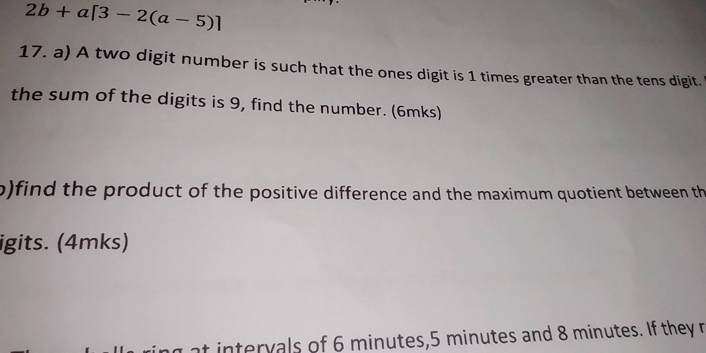 2b+a[3-2(a-5)]
17. a) A two digit number is such that the ones digit is 1 times greater than the tens digit. 
the sum of the digits is 9, find the number. (6mks) 
p)find the product of the positive difference and the maximum quotient between th 
igits. (4mks) 
t intervals of 6 minutes, 5 minutes and 8 minutes. If they r