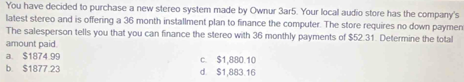 You have decided to purchase a new stereo system made by Ownur 3ar5. Your local audio store has the company's
latest stereo and is offering a 36 month installment plan to finance the computer. The store requires no down paymen
The salesperson tells you that you can finance the stereo with 36 monthly payments of $52.31. Determine the total
amount paid.
a. $1874.99 c. $1,880.10
b. $1877.23 d. $1,883.16