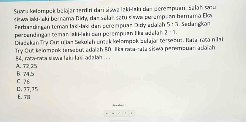 Suatu kelompok belajar terdiri dari siswa laki-laki dan perempuan. Salah satu
siswa laki-laki bernama Didy, dan salah satu siswa perempuan bernama Eka.
Perbandingan teman laki-laki dan perempuan Didy adalah 5:3. Sedangkan
perbandingan teman laki-laki dan perempuan Eka adalah 2:1. 
Diadakan Try Out ujian Sekolah untuk kelompok belajar tersebut. Rata-rata nilai
Try Out kelompok tersebut adalah 80. Jika rata-rata siswa perempuan adalah
84, rata-rata siswa laki-laki adalah ....
A. 72, 25
B. 74, 5
C. 76
D. 77, 75
E. 78
Jawaban :
A C E