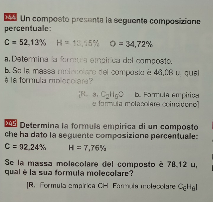 ×4 Un composto presenta la seguente composizione
percentuale:
C=52,13% H=13,15% O=34,72%
a.Determina la formula empirica del composto.
b. Se la massa molecolare del composto è 46,08 u, qual
è la formula molecolare?
[R. a. C_2H_6O b. Formula empirica
e formula molecolare coincidono]
×5 Determina la formula empirica di un composto
che ha dato la seguente composizione percentuale:
C=92,24% H=7,76%
Se la massa molecolare del composto è 78,12 u,
qual è la sua formula molecolare?
[R. Formula empirica CH Formula molecolare C_6H_6]