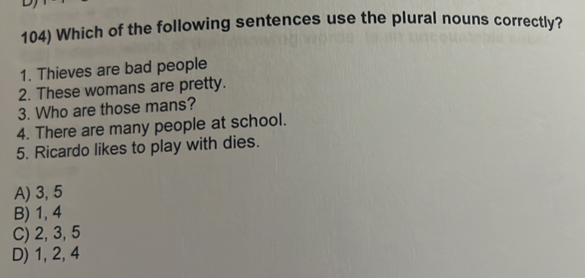 Which of the following sentences use the plural nouns correctly?
1. Thieves are bad people
2. These womans are pretty.
3. Who are those mans?
4. There are many people at school.
5. Ricardo likes to play with dies.
A) 3, 5
B) 1, 4
C) 2, 3, 5
D) 1, 2, 4