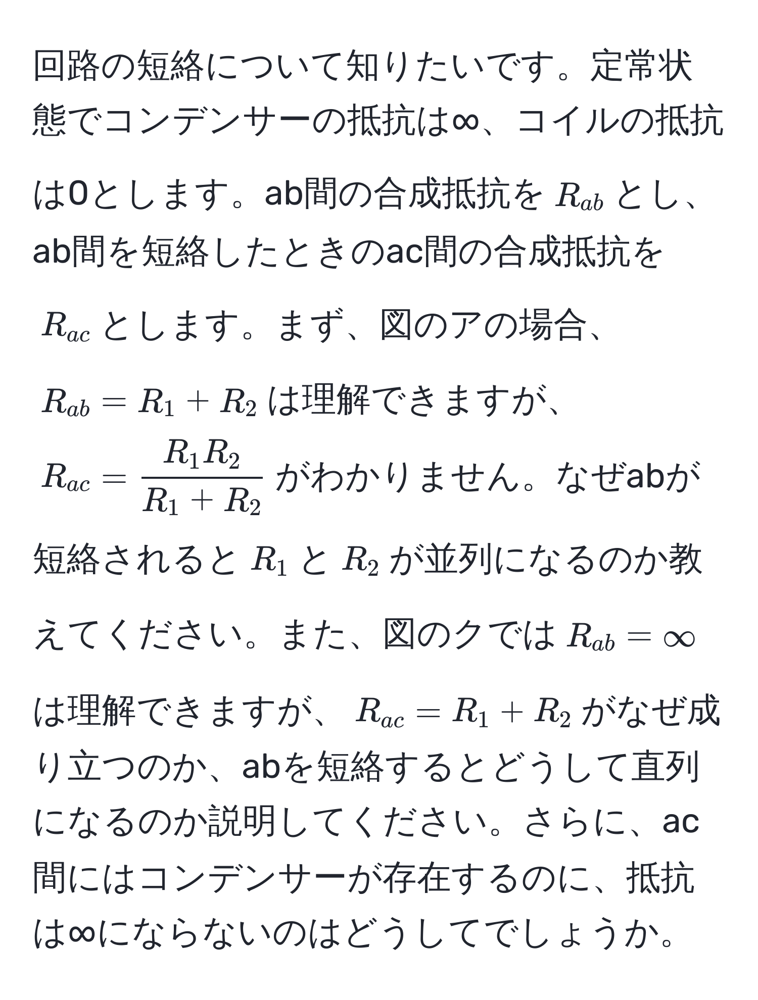 回路の短絡について知りたいです。定常状態でコンデンサーの抵抗は∞、コイルの抵抗は0とします。ab間の合成抵抗を$R_ab$とし、ab間を短絡したときのac間の合成抵抗を$R_ac$とします。まず、図のアの場合、$R_ab = R_1 + R_2$は理解できますが、$R_ac = fracR_1R_2R_1 + R_2$がわかりません。なぜabが短絡されると$R_1$と$R_2$が並列になるのか教えてください。また、図のクでは$R_ab = ∈fty$は理解できますが、$R_ac = R_1 + R_2$がなぜ成り立つのか、abを短絡するとどうして直列になるのか説明してください。さらに、ac間にはコンデンサーが存在するのに、抵抗は∞にならないのはどうしてでしょうか。