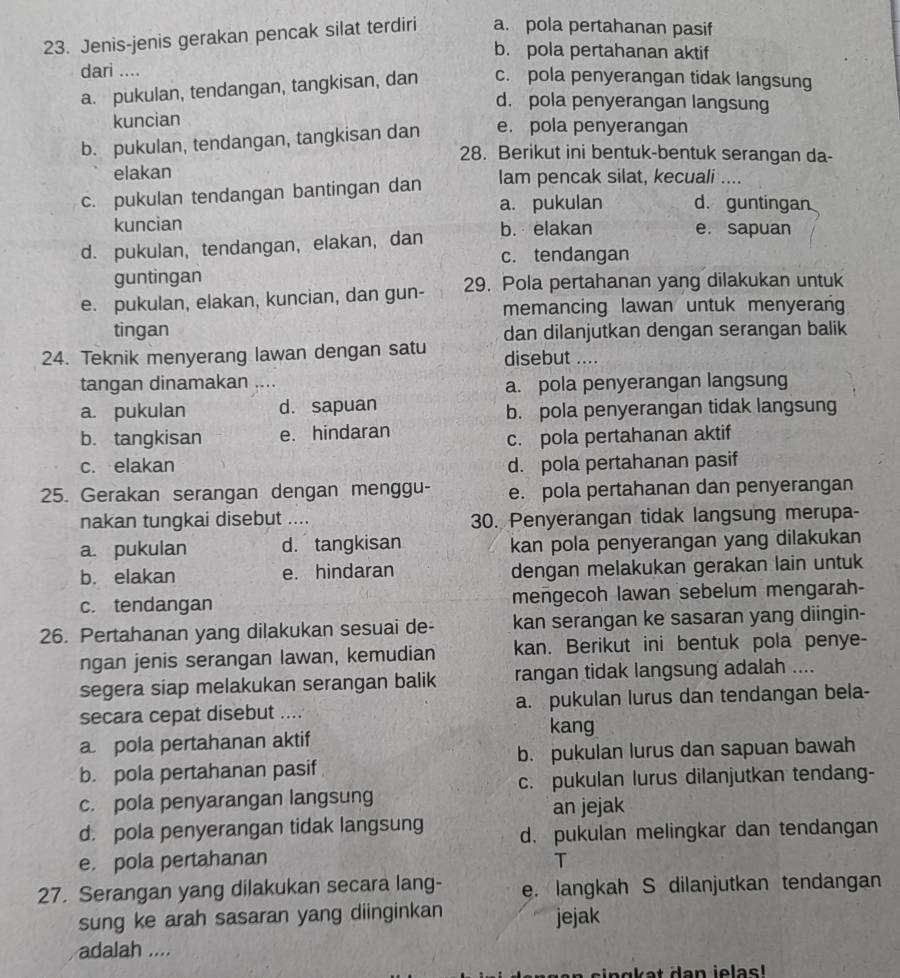 Jenis-jenis gerakan pencak silat terdiri a. pola pertahanan pasif
b. pola pertahanan aktif
dari ....
a. pukulan, tendangan, tangkisan, dan c. pola penyerangan tidak langsung
d. pola penyerangan langsung
kuncian
b. pukulan, tendangan, tangkisan dan e. pola penyerangan
28. Berikut ini bentuk-bentuk serangan da-
elakan
c. pukulan tendangan bantingan dan lam pencak silat, kecuali ....
a. pukulan d. guntingan
kuncian
d. pukulan, tendangan, elakan, dan b. elakan e. sapuan
c. tendangan
guntingan
e. pukulan, elakan, kuncian, dan gun- 29. Pola pertahanan yang dilakukan untuk
memancing lawan untuk menyerang
tingan
24. Teknik menyerang lawan dengan satu dan dilanjutkan dengan serangan balik
disebut ....
tangan dinamakan .... a. pola penyerangan langsung
a. pukulan d. sapuan b. pola penyerangan tidak langsung
b. tangkisan e. hindaran
c. pola pertahanan aktif
c. elakan d. pola pertahanan pasif
25. Gerakan serangan dengan menggu- e. pola pertahanan dan penyerangan
nakan tungkai disebut .... 30. Penyerangan tidak langsung merupa-
a. pukulan d. tangkisan kan pola penyerangan yang dilakukan
b. elakan e. hindaran dengan melakukan gerakan lain untuk
c. tendangan mengecoh lawan sebelum mengarah-
26. Pertahanan yang dilakukan sesuai de- kan serangan ke sasaran yang diingin-
ngan jenis serangan lawan, kemudian kan. Berikut ini bentuk pola penye-
segera siap melakukan serangan balik rangan tidak langsung adalah ....
secara cepat disebut .... a. pukulan lurus dan tendangan bela-
kang
a pola pertahanan aktif
b. pola pertahanan pasif b. pukulan lurus dan sapuan bawah
c. pukulan lurus dilanjutkan tendang-
c. pola penyarangan langsung
an jejak
d. pola penyerangan tidak langsung d. pukulan melingkar dan tendangan
e. pola pertahanan T
27. Serangan yang dilakukan secara lang- e. langkah S dilanjutkan tendangan
sung ke arah sasaran yang diinginkan jejak
adalah ....