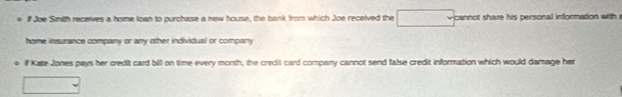 ● iIf Joe Sith receives a home loan to purchase a new house, the bank from which Joe received the cannot share his personal information with . 
home insurance company or any other individual or company 
if Kate Jones pays her credit card bill on time every month, the credit card company cannot send false credit information which would damage her