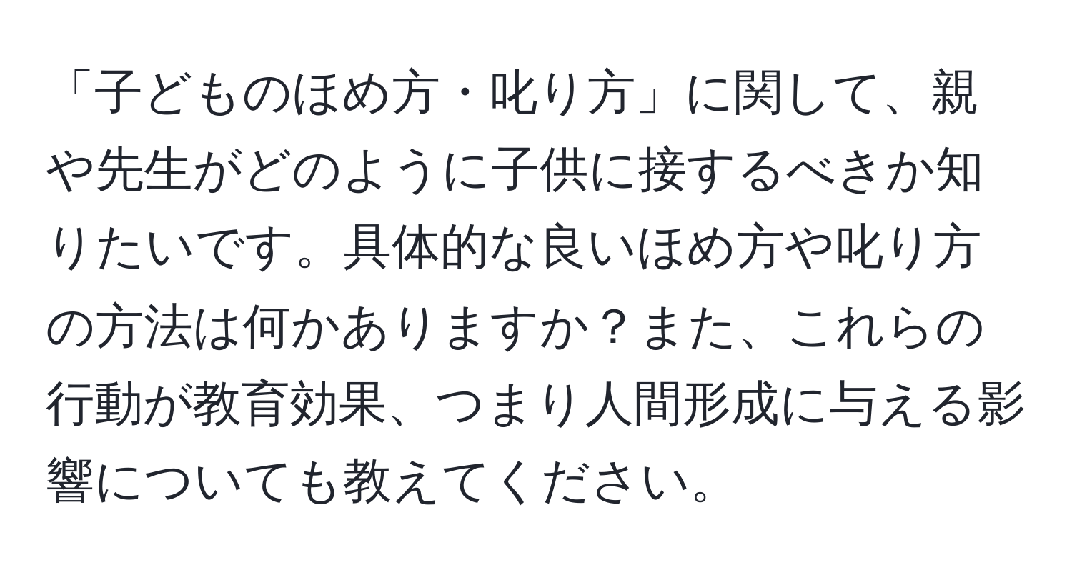 「子どものほめ方・叱り方」に関して、親や先生がどのように子供に接するべきか知りたいです。具体的な良いほめ方や叱り方の方法は何かありますか？また、これらの行動が教育効果、つまり人間形成に与える影響についても教えてください。