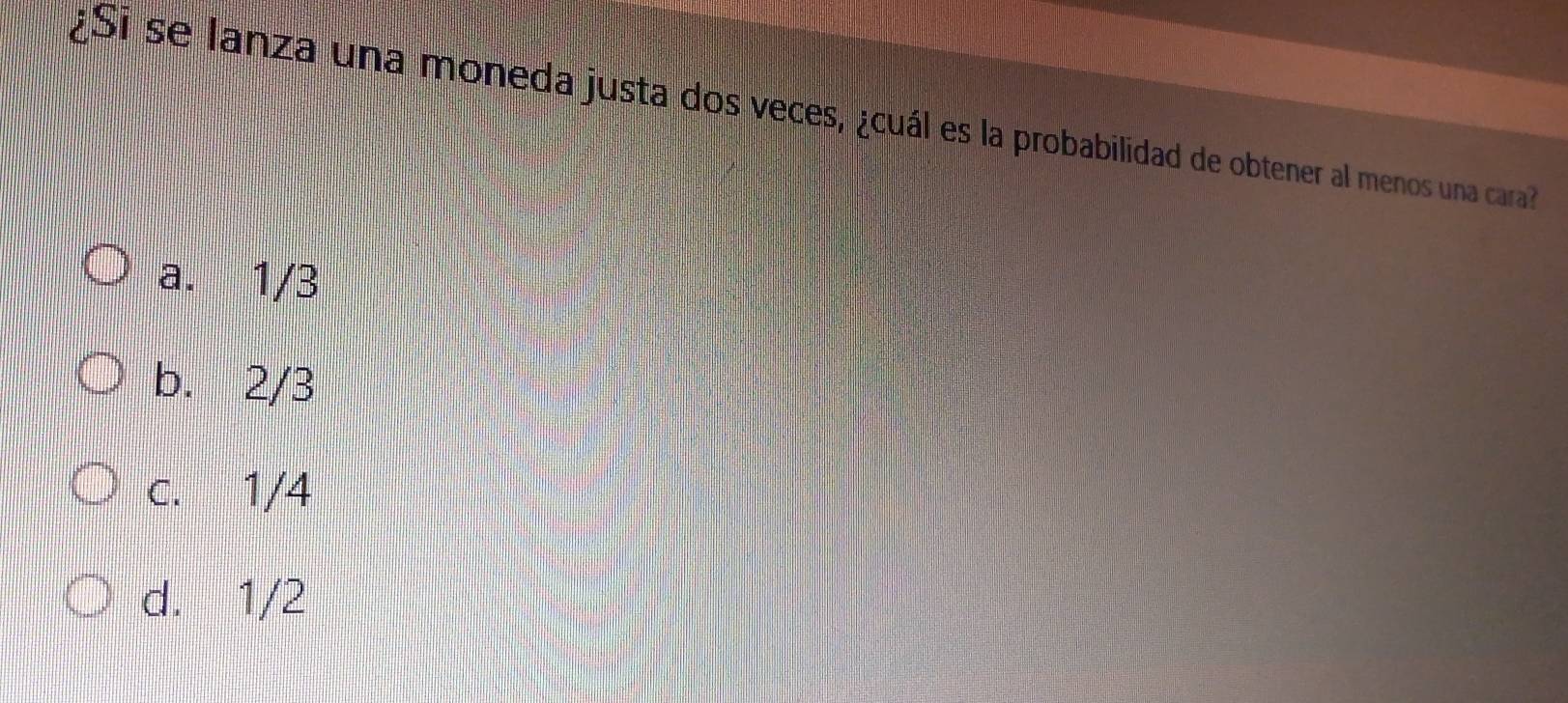 ¿Si se lanza una moneda justa dos veces, ¿cuál es la probabilidad de obtener al menos una cara
a. 1/3
b. 2/3
c. 1/4
d. 1/2