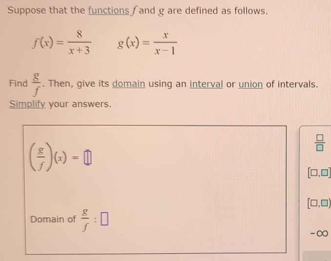 Suppose that the functions ∫and g are defined as follows.
f(x)= 8/x+3  g(x)= x/x-1 
Find  g/f . Then, give its domain using an interval or union of intervals. 
Simplify your answers.
( g/f )(x)=□
 □ /□  
[□ ,□ ]
[□ ,□ )
Domain of  g/f :□
-∞