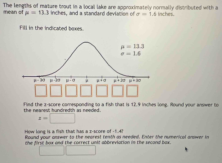 The lengths of mature trout in a local lake are approximately normally distributed with a
mean of mu =13.3 inches, and a standard deviation of sigma =1.6 inches.
Fill in the indicated boxes.
□
Find the z-score corresponding to a fish that is 12.9 inches long. Round your answer to
the nearest hundredth as needed.
z=□
How long is a fish that has a z-score of -1.4?
Round your answer to the nearest tenth as needed. Enter the numerical answer in
the first box and the correct unit abbreviation in the second box.